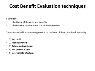 Cost Benefit Evaluation techniques It consider the timing of the costs and benefits the benefits relative to the size of the investment Common method for comparing projects on the basic of their cash flow forecasting. 1) Net profit 2) Payback Period 3) Return on investment 4) Net present Value 5) Internal rate of return 