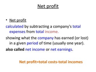 Net profit Net profit calculated  by subtracting a company's  total   expenses  from  total  income. showing what the  company  has earned (or lost) in a given  period  of time (usually one year).  also called   net income  or  net earnings . Net profit=total costs-total incomes 