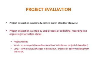 PROJECT EVALUATION Project evaluation is normally carried out in step 0 of stepwise Project evaluation is a step by step process of collecting, recording and organizing information about Project results short - term outputs (immediate results of activities or project deliverables) Long – term outputs (changes in behaviour , practice or policy resulting from the result. 