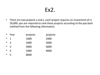 Ex2. There are two projects x and y. each project requires an investment of rs 20,000. you are required to rank these projects according to the pay back method from the following information. Year projectx projecty 1 1000 2000 2 2000 4000 3 4000 6000 4 5000 8000 5 8000 