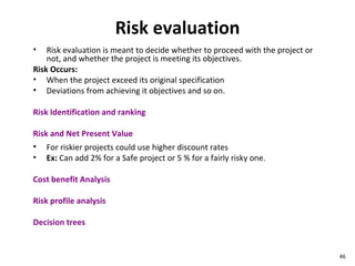 Risk evaluation Risk evaluation is meant to decide whether to proceed with the project or not, and whether the project is meeting its objectives. Risk Occurs: When the project exceed its original specification Deviations from achieving it objectives and so on. Risk Identification and ranking Risk and Net Present Value For riskier projects could use higher discount rates  Ex:  Can add 2% for a Safe project or 5 % for a fairly risky one. Cost benefit Analysis Risk profile analysis Decision trees 