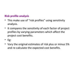 Risk profile analysis This make use of “risk profiles” using sensitivity analysis. It compares the sensitivity of each factor of project profiles by varying parameters which affect the project cost benefits. Eg: Vary the original estimates of risk plus or minus 5% and re-calculate the expected cost benefits. 