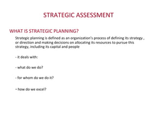 STRATEGIC ASSESSMENT WHAT IS STRATEGIC PLANNING? Strategic planning is defined as an organization’s process of defining its strategy , or direction and making decisions on allocating its resources to pursue this strategy, including its capital and people - it deals with: - what do we do? - for whom do we do it? -  how do we excel? 