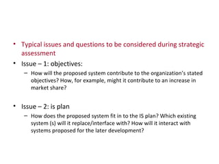 Typical issues and questions to be considered during strategic assessment Issue – 1: objectives: How will the proposed system contribute to the organization’s stated objectives? How, for example, might it contribute to an increase in market share? Issue – 2: is plan How does the proposed system fit in to the IS plan? Which existing system (s) will it replace/interface with? How will it interact with systems proposed for the later development? 