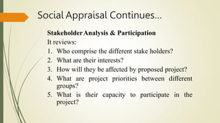 Social Appraisal Continues…
StakeholderAnalysis & Participation
It reviews:
1. Who comprise the different stake holders?
2. What are their interests?
3. How will they be affected by proposed project?
4. What are project priorities between different
groups?
5. What is their capacity to participate in the
project?
 