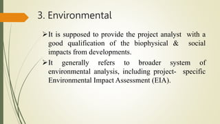 3. Environmental
It is supposed to provide the project analyst with a
good qualification of the biophysical & social
impacts from developments.
It generally refers to broader system of
environmental analysis, including project- specific
Environmental Impact Assessment (EIA).
 