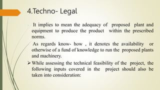 4.Techno- Legal
 It implies to mean the adequacy of proposed plant and
equipment to produce the product within the prescribed
norms.
 As regards know- how , it denotes the availability or
otherwise of a fund of knowledge to run the proposed plants
and machinery.
While assessing the technical feasibility of the project, the
following inputs covered in the project should also be
taken into consideration:
 
