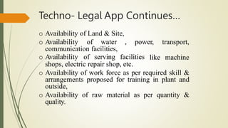 Techno- Legal App Continues…
o Availability of Land & Site,
o Availability of water , power, transport,
communication facilities,
o Availability of serving facilities like machine
shops, electric repair shop, etc.
o Availability of work force as per required skill &
arrangements proposed for training in plant and
outside,
o Availability of raw material as per quantity &
quality.
 