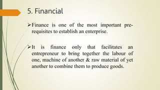 5. Financial
Finance is one of the most important pre-
requisites to establish an enterprise.
It is finance only that facilitates an
entrepreneur to bring together the labour of
one, machine of another & raw material of yet
another to combine them to produce goods.
 