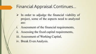 Financial Appraisal Continues…
 In order to adjudge the financial viability of
project, some of the aspects need to analyzed
are:
i. Assessment of the financial requirements,
ii. Assessing the fixed capital requirements,
iii. Assessment of Working Capital,
iv. Break EvenAnalysis.
 