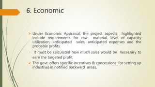 6. Economic
 Under Economic Appraisal, the project aspects highlighted
include requirements for raw material, level of capacity
utilization, anticipated sales, anticipated expenses and the
probable profits.
 It must be calculated how much sales would be necessary to
earn the targeted profit.
 The govt. offers specific incentives & concessions for setting up
industries in notified backward areas.
 