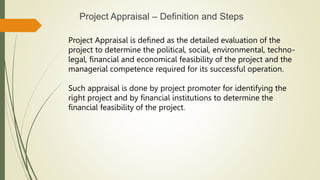 Project Appraisal – Definition and Steps
Project Appraisal is defined as the detailed evaluation of the
project to determine the political, social, environmental, techno-
legal, financial and economical feasibility of the project and the
managerial competence required for its successful operation.
Such appraisal is done by project promoter for identifying the
right project and by financial institutions to determine the
financial feasibility of the project.
 