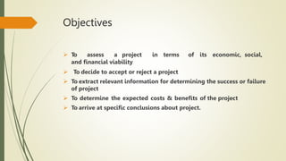 Objectives
 T
o assess a project in terms of its economic, social,
and financial viability
 To decide to accept or reject a project
 To extract relevant information for determining the success or failure
of project
 To determine the expected costs & benefits of the project
 To arrive at specific conclusions about project.
 