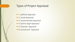 Types of Project Appraisal
 1. political Appraisal
 2. social Appraisal
 3. environmental Appraisal
 4. techno-legal Appraisal
 5. financial Appraisal
 6. economical Appraisal
 
