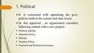 1. Political
It is concerned with appraising the govt.
policies both at the central and state levels.
In this appraisal , an organization considers
following related with a new project:
 Political stability
 Industrial Policy
 Subsidy
 Taxation Policy
 Financial and TechnicalAssistance
 