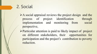 2. Social
A social appraisal reviews the project design and the
process of project identification through
implementation and monitoring from social
perspective,
Particular attention is paid to likely impact of project
on different stakeholders, their opportunities for
participation and the project’s contribution to poverty
reduction.
 