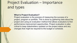 Project Evaluation – Importance
and types
What Is Project Evaluation?
Project evaluation is the process of measuring the success of a
project, program or portfolio. This is done by gathering data about the
project and using an evaluation method that allows evaluators to find
performance improvement opportunities. Project evaluation is also
critical to keep stakeholders updated on the project status and any
changes that might be required to the budget or schedule.
 