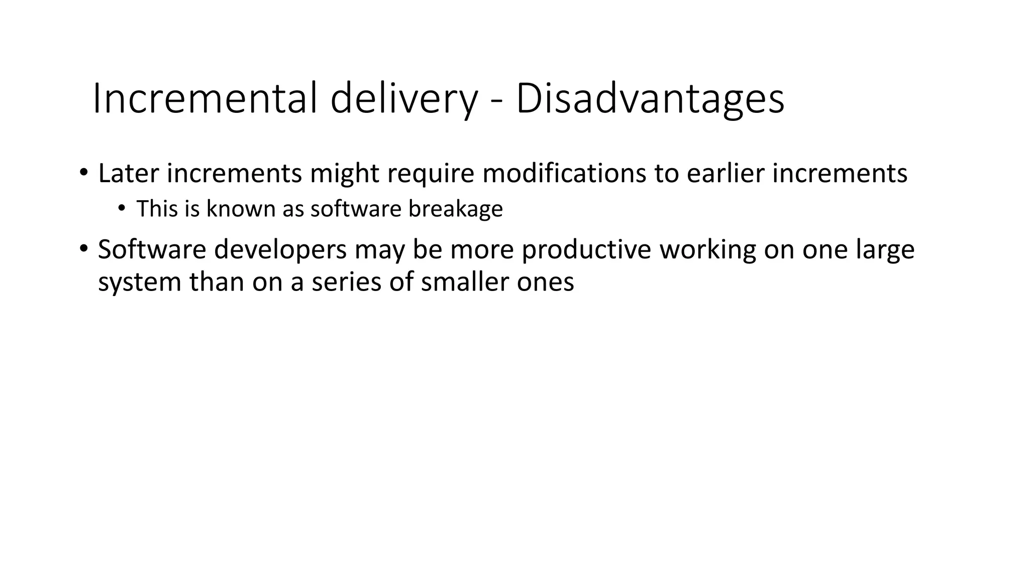 • Later increments might require modifications to earlier increments
• This is known as software breakage
• Software developers may be more productive working on one large
system than on a series of smaller ones
Incremental delivery - Disadvantages
 