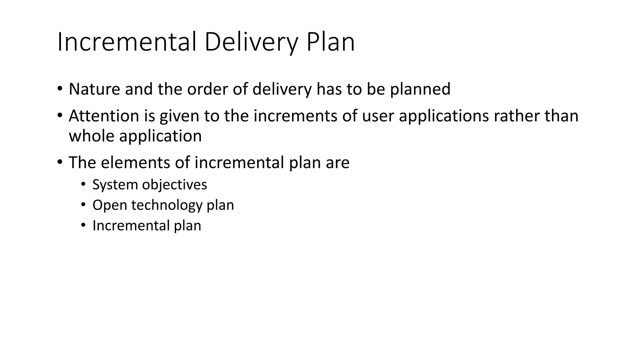 Incremental Delivery Plan
• Nature and the order of delivery has to be planned
• Attention is given to the increments of user applications rather than
whole application
• The elements of incremental plan are
• System objectives
• Open technology plan
• Incremental plan
 