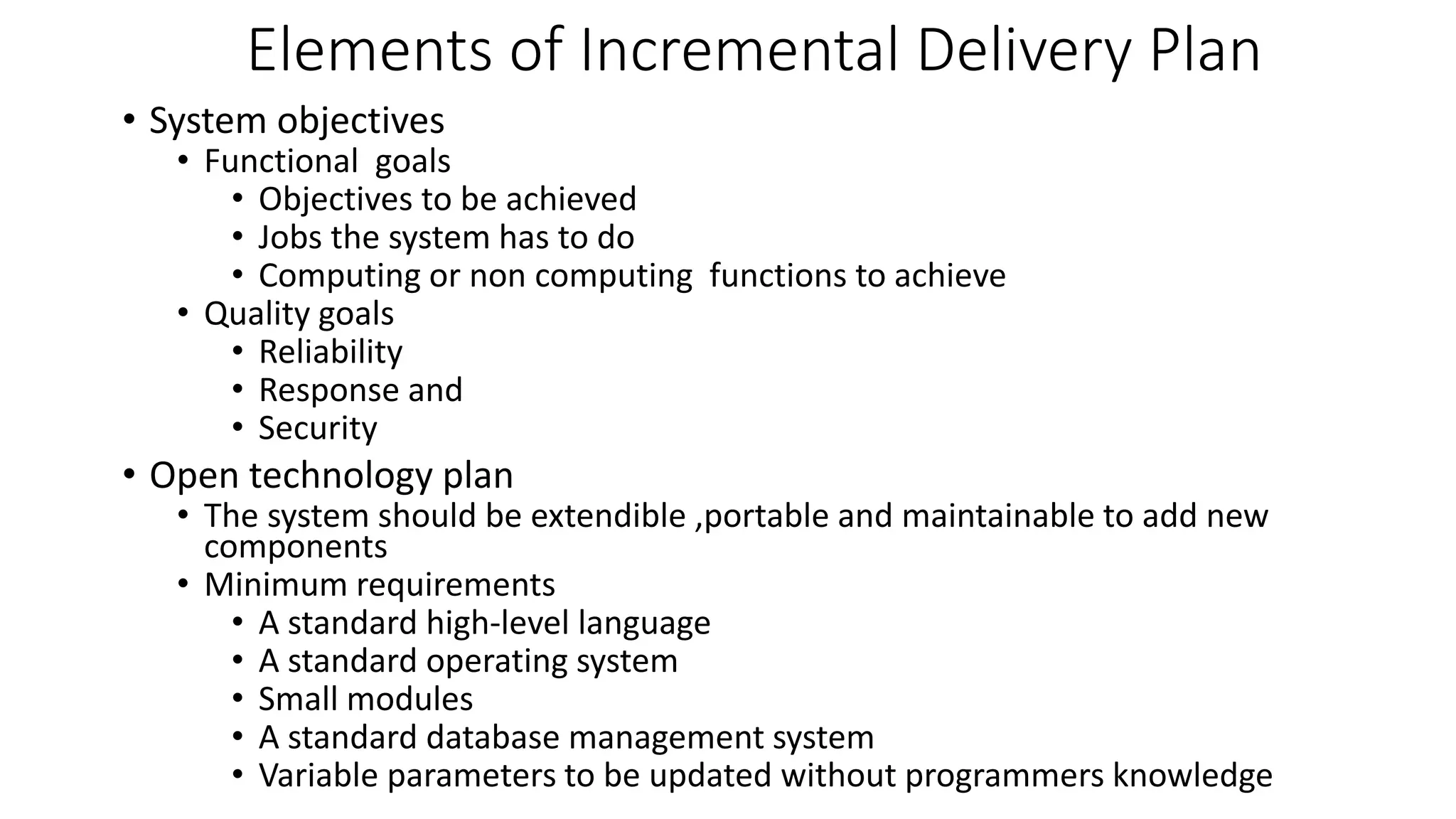 • System objectives
• Functional goals
• Objectives to be achieved
• Jobs the system has to do
• Computing or non computing functions to achieve
• Quality goals
• Reliability
• Response and
• Security
• Open technology plan
• The system should be extendible ,portable and maintainable to add new
components
• Minimum requirements
• A standard high-level language
• A standard operating system
• Small modules
• A standard database management system
• Variable parameters to be updated without programmers knowledge
Elements of Incremental Delivery Plan
 