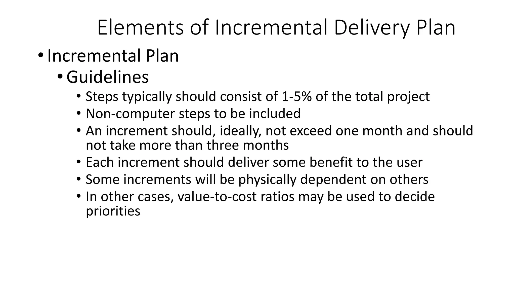 • Incremental Plan
•Guidelines
• Steps typically should consist of 1-5% of the total project
• Non-computer steps to be included
• An increment should, ideally, not exceed one month and should
not take more than three months
• Each increment should deliver some benefit to the user
• Some increments will be physically dependent on others
• In other cases, value-to-cost ratios may be used to decide
priorities
Elements of Incremental Delivery Plan
 