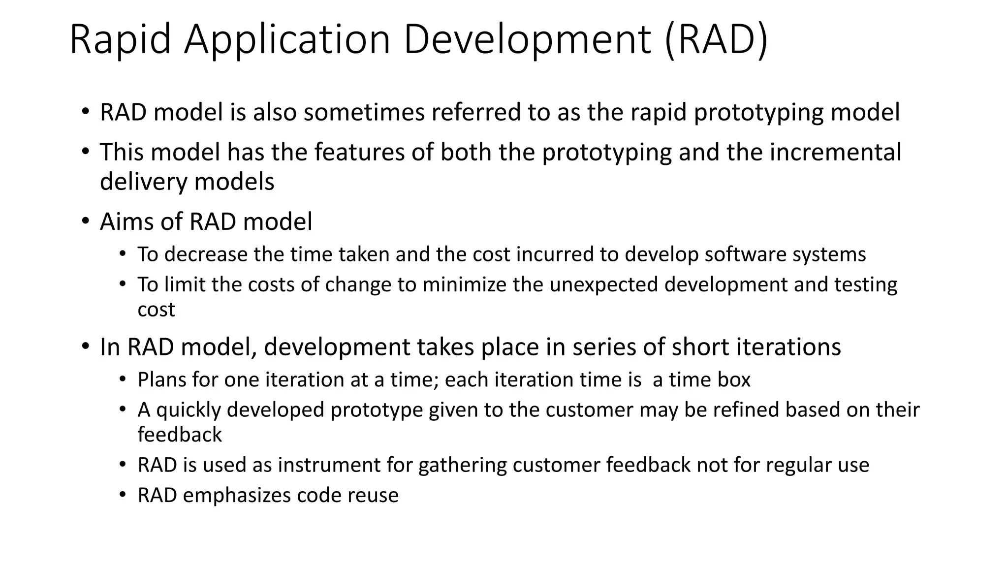 Rapid Application Development (RAD)
• RAD model is also sometimes referred to as the rapid prototyping model
• This model has the features of both the prototyping and the incremental
delivery models
• Aims of RAD model
• To decrease the time taken and the cost incurred to develop software systems
• To limit the costs of change to minimize the unexpected development and testing
cost
• In RAD model, development takes place in series of short iterations
• Plans for one iteration at a time; each iteration time is a time box
• A quickly developed prototype given to the customer may be refined based on their
feedback
• RAD is used as instrument for gathering customer feedback not for regular use
• RAD emphasizes code reuse
 