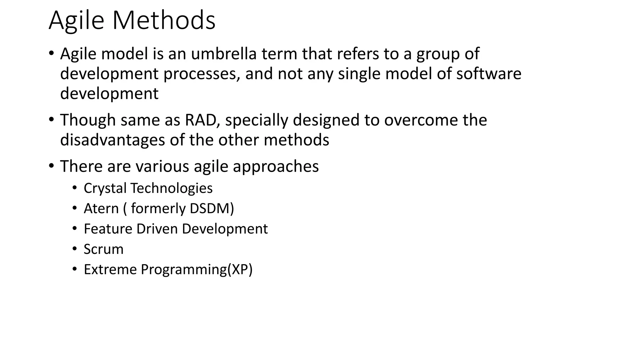 Agile Methods
• Agile model is an umbrella term that refers to a group of
development processes, and not any single model of software
development
• Though same as RAD, specially designed to overcome the
disadvantages of the other methods
• There are various agile approaches
• Crystal Technologies
• Atern ( formerly DSDM)
• Feature Driven Development
• Scrum
• Extreme Programming(XP)
 