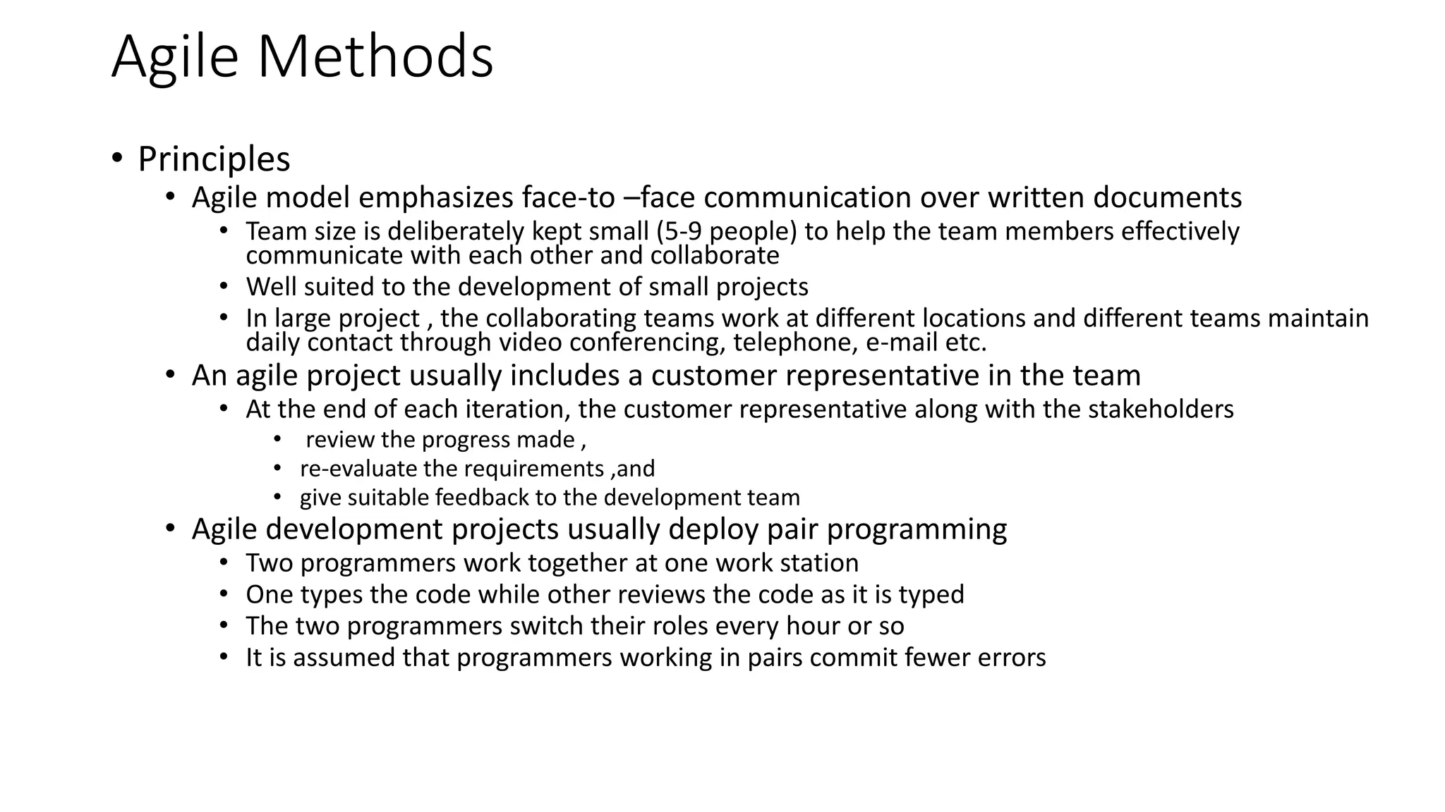Agile Methods
• Principles
• Agile model emphasizes face-to –face communication over written documents
• Team size is deliberately kept small (5-9 people) to help the team members effectively
communicate with each other and collaborate
• Well suited to the development of small projects
• In large project , the collaborating teams work at different locations and different teams maintain
daily contact through video conferencing, telephone, e-mail etc.
• An agile project usually includes a customer representative in the team
• At the end of each iteration, the customer representative along with the stakeholders
• review the progress made ,
• re-evaluate the requirements ,and
• give suitable feedback to the development team
• Agile development projects usually deploy pair programming
• Two programmers work together at one work station
• One types the code while other reviews the code as it is typed
• The two programmers switch their roles every hour or so
• It is assumed that programmers working in pairs commit fewer errors
 