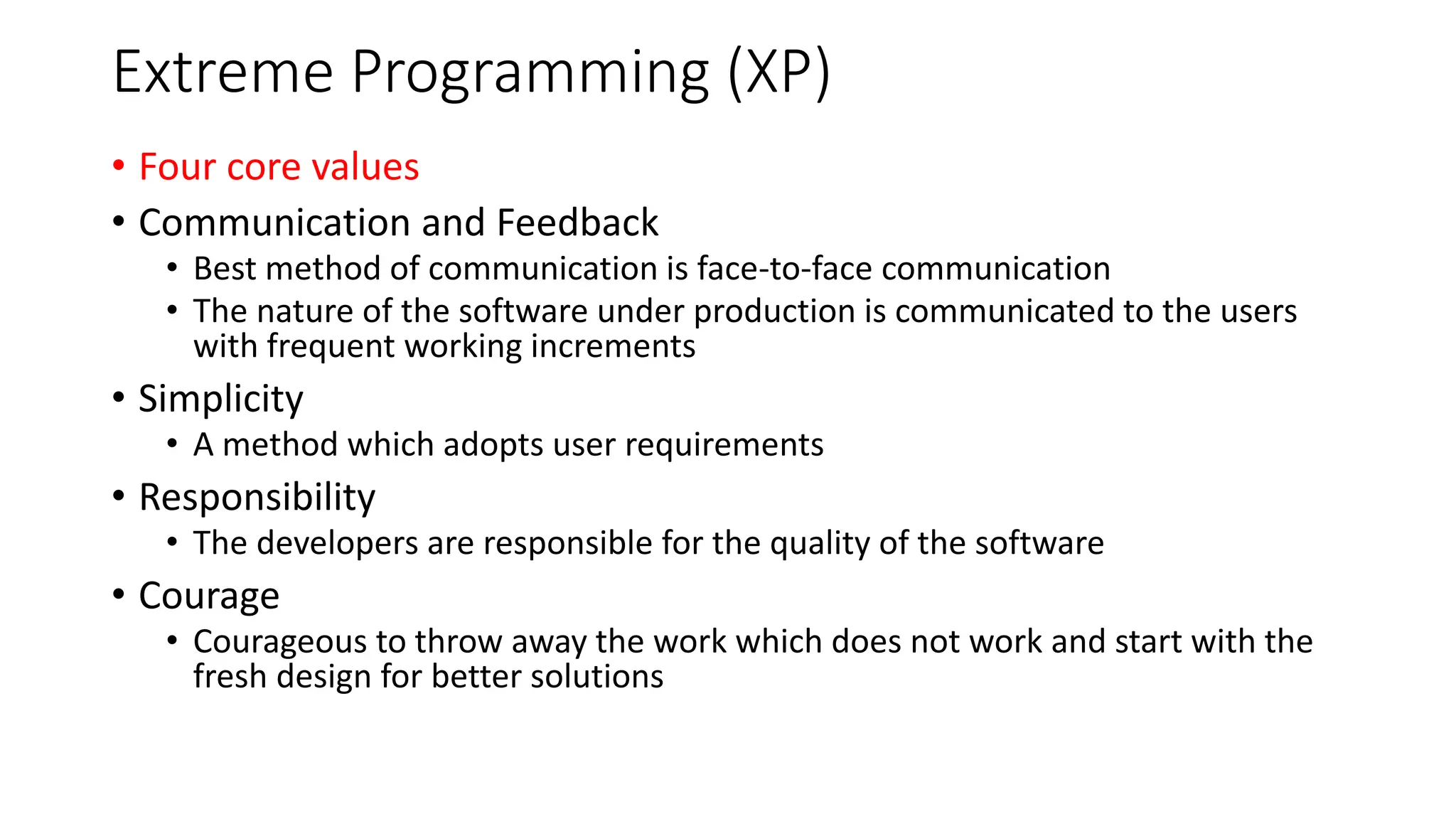Extreme Programming (XP)
• Four core values
• Communication and Feedback
• Best method of communication is face-to-face communication
• The nature of the software under production is communicated to the users
with frequent working increments
• Simplicity
• A method which adopts user requirements
• Responsibility
• The developers are responsible for the quality of the software
• Courage
• Courageous to throw away the work which does not work and start with the
fresh design for better solutions
 
