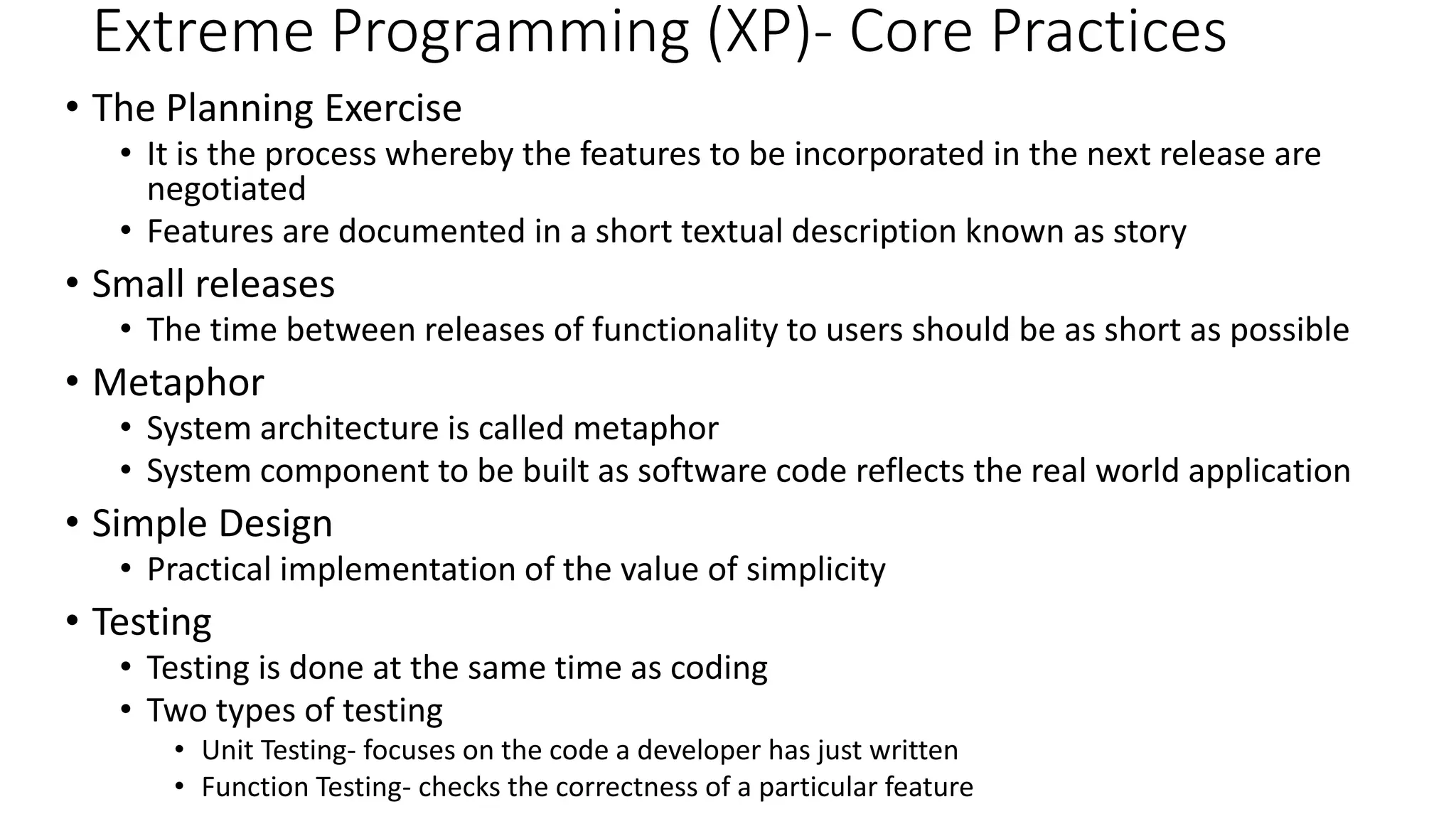 Extreme Programming (XP)- Core Practices
• The Planning Exercise
• It is the process whereby the features to be incorporated in the next release are
negotiated
• Features are documented in a short textual description known as story
• Small releases
• The time between releases of functionality to users should be as short as possible
• Metaphor
• System architecture is called metaphor
• System component to be built as software code reflects the real world application
• Simple Design
• Practical implementation of the value of simplicity
• Testing
• Testing is done at the same time as coding
• Two types of testing
• Unit Testing- focuses on the code a developer has just written
• Function Testing- checks the correctness of a particular feature
 