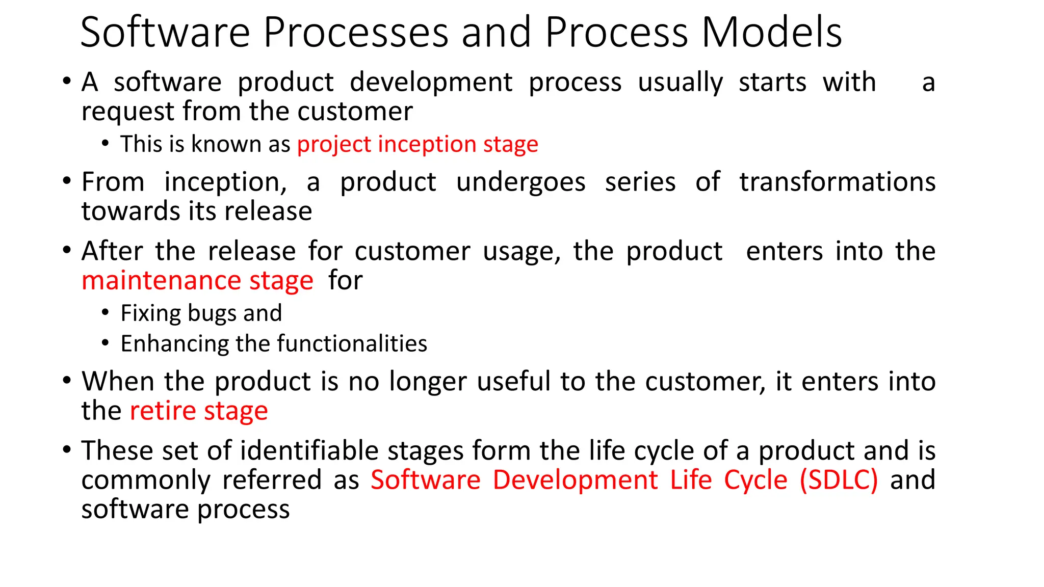 Software Processes and Process Models
• A software product development process usually starts with a
request from the customer
• This is known as project inception stage
• From inception, a product undergoes series of transformations
towards its release
• After the release for customer usage, the product enters into the
maintenance stage for
• Fixing bugs and
• Enhancing the functionalities
• When the product is no longer useful to the customer, it enters into
the retire stage
• These set of identifiable stages form the life cycle of a product and is
commonly referred as Software Development Life Cycle (SDLC) and
software process
 