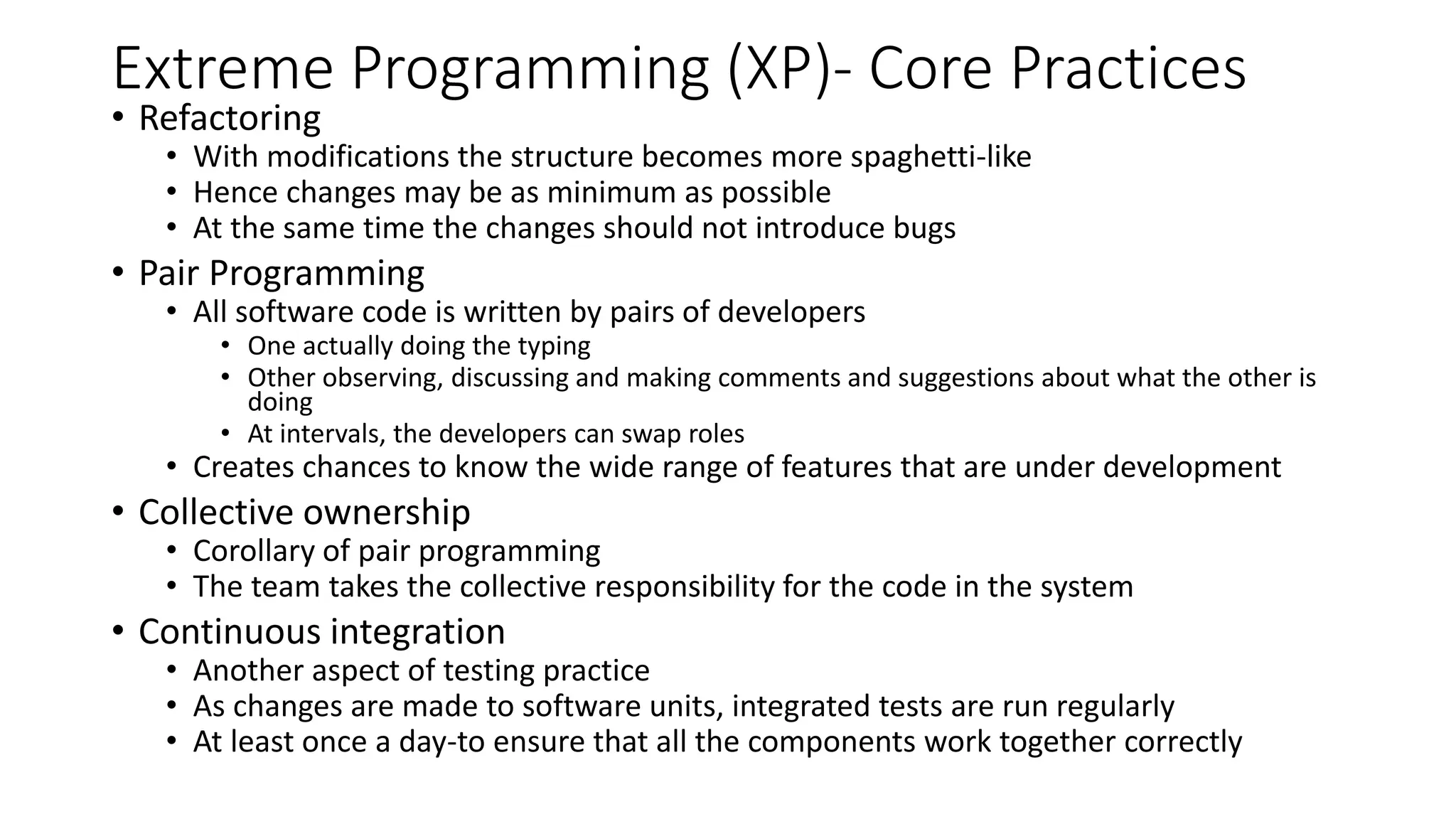 Extreme Programming (XP)- Core Practices
• Refactoring
• With modifications the structure becomes more spaghetti-like
• Hence changes may be as minimum as possible
• At the same time the changes should not introduce bugs
• Pair Programming
• All software code is written by pairs of developers
• One actually doing the typing
• Other observing, discussing and making comments and suggestions about what the other is
doing
• At intervals, the developers can swap roles
• Creates chances to know the wide range of features that are under development
• Collective ownership
• Corollary of pair programming
• The team takes the collective responsibility for the code in the system
• Continuous integration
• Another aspect of testing practice
• As changes are made to software units, integrated tests are run regularly
• At least once a day-to ensure that all the components work together correctly
 