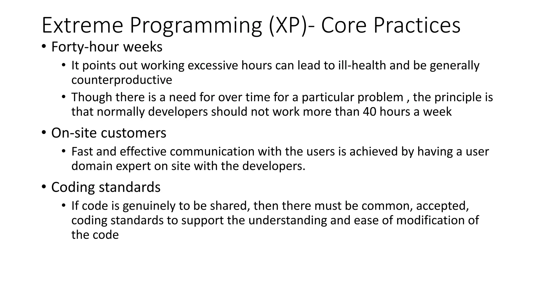 Extreme Programming (XP)- Core Practices
• Forty-hour weeks
• It points out working excessive hours can lead to ill-health and be generally
counterproductive
• Though there is a need for over time for a particular problem , the principle is
that normally developers should not work more than 40 hours a week
• On-site customers
• Fast and effective communication with the users is achieved by having a user
domain expert on site with the developers.
• Coding standards
• If code is genuinely to be shared, then there must be common, accepted,
coding standards to support the understanding and ease of modification of
the code
 