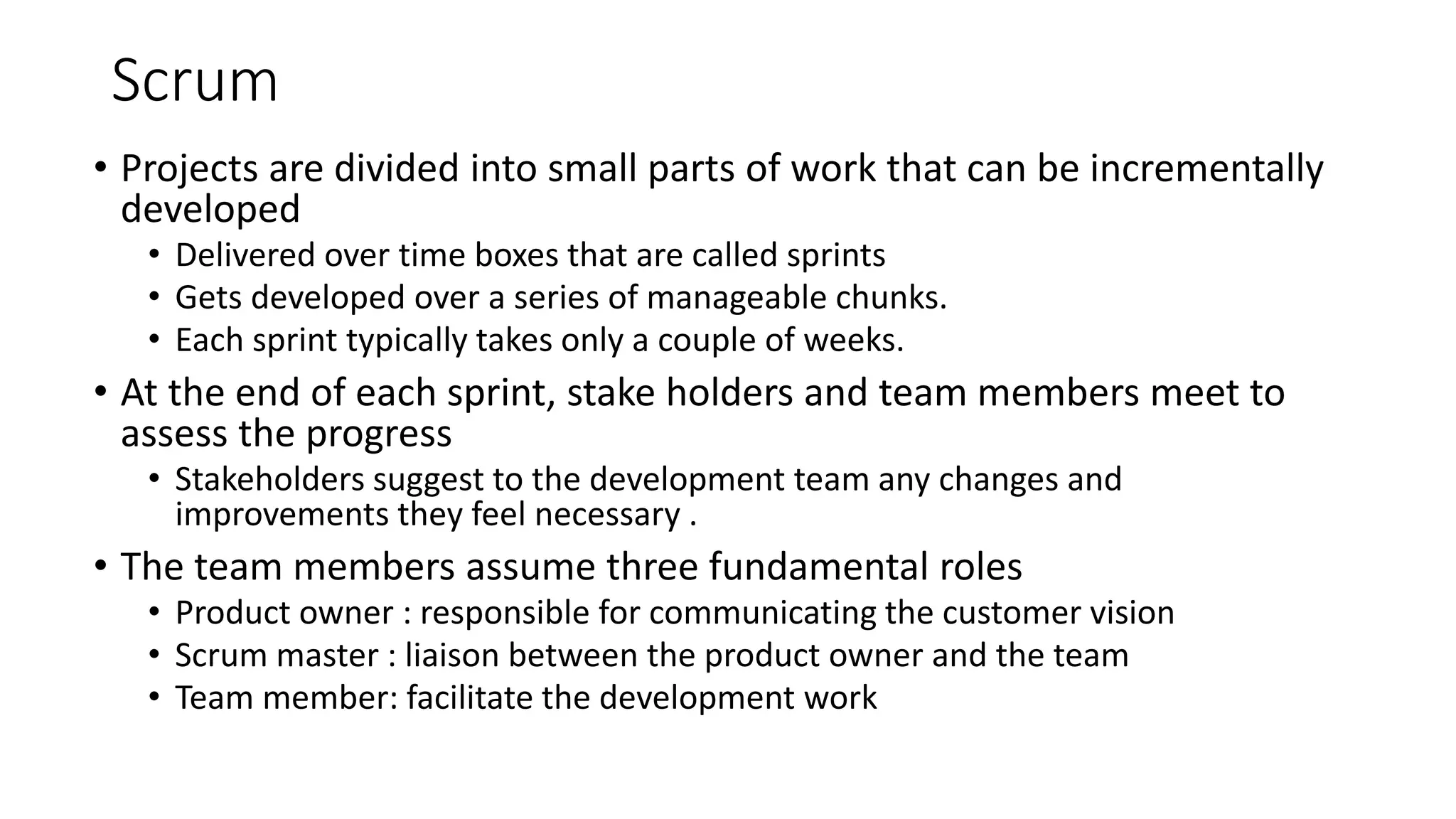 Scrum
• Projects are divided into small parts of work that can be incrementally
developed
• Delivered over time boxes that are called sprints
• Gets developed over a series of manageable chunks.
• Each sprint typically takes only a couple of weeks.
• At the end of each sprint, stake holders and team members meet to
assess the progress
• Stakeholders suggest to the development team any changes and
improvements they feel necessary .
• The team members assume three fundamental roles
• Product owner : responsible for communicating the customer vision
• Scrum master : liaison between the product owner and the team
• Team member: facilitate the development work
 