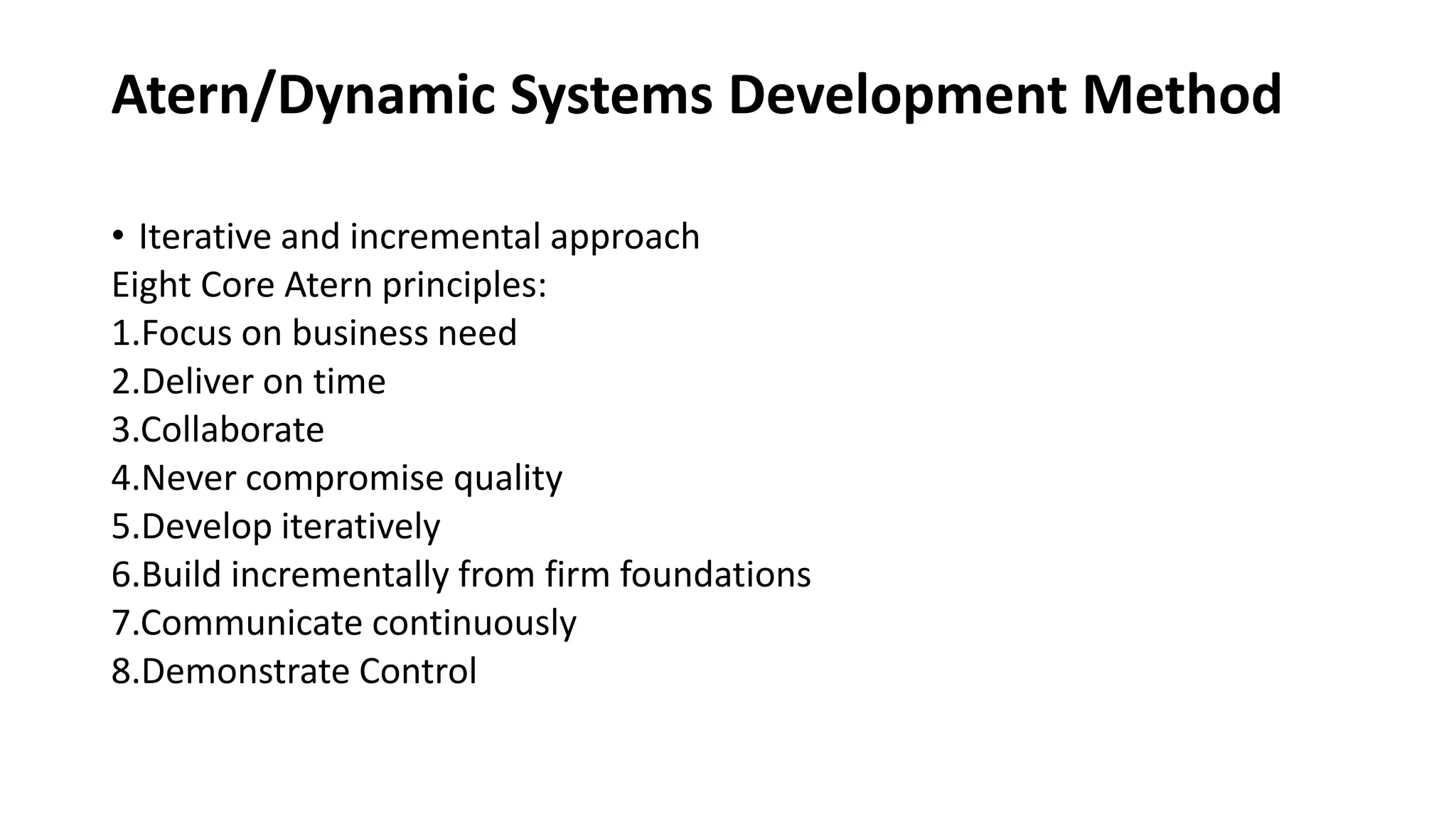 Atern/Dynamic Systems Development Method
• Iterative and incremental approach
Eight Core Atern principles:
1.Focus on business need
2.Deliver on time
3.Collaborate
4.Never compromise quality
5.Develop iteratively
6.Build incrementally from firm foundations
7.Communicate continuously
8.Demonstrate Control
 