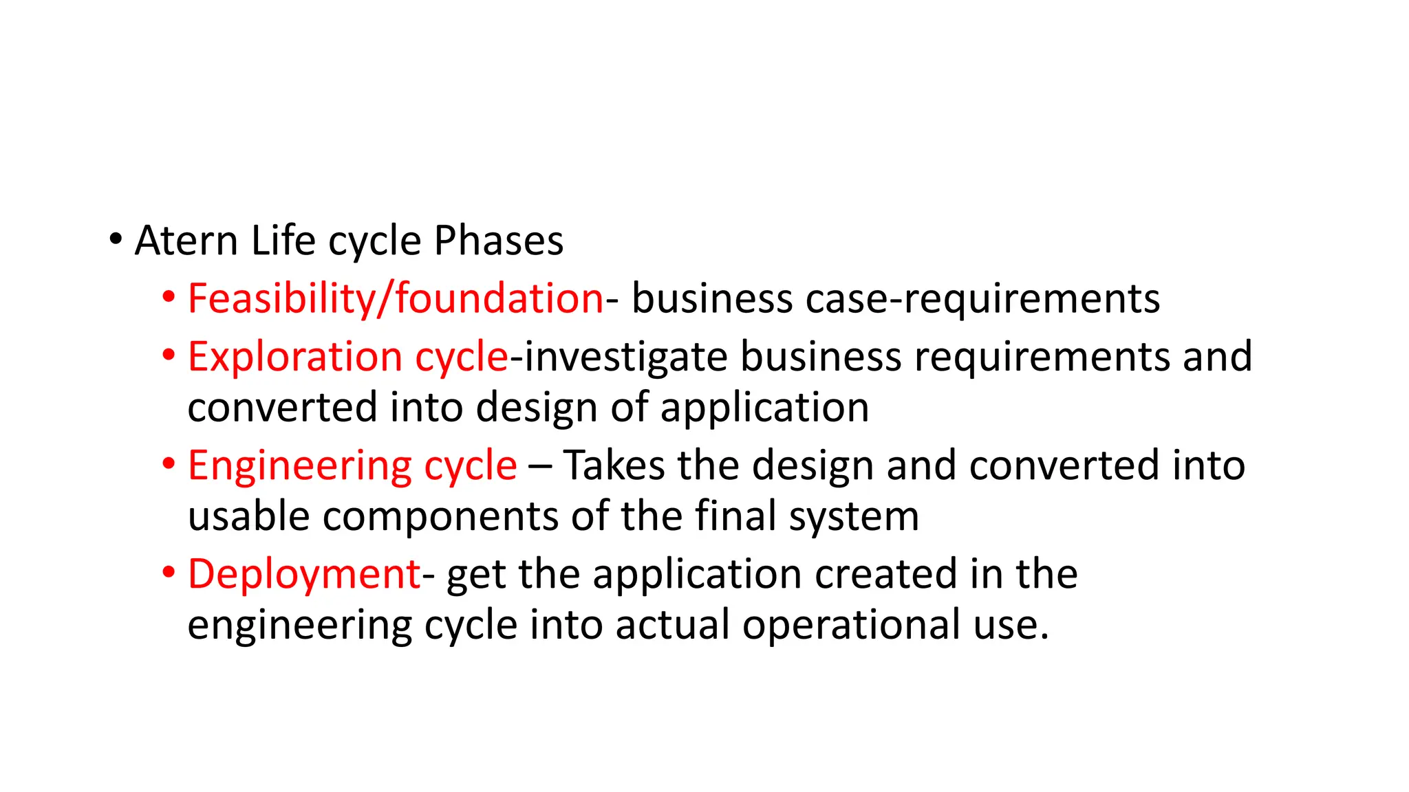 • Atern Life cycle Phases
• Feasibility/foundation- business case-requirements
• Exploration cycle-investigate business requirements and
converted into design of application
• Engineering cycle – Takes the design and converted into
usable components of the final system
• Deployment- get the application created in the
engineering cycle into actual operational use.
 