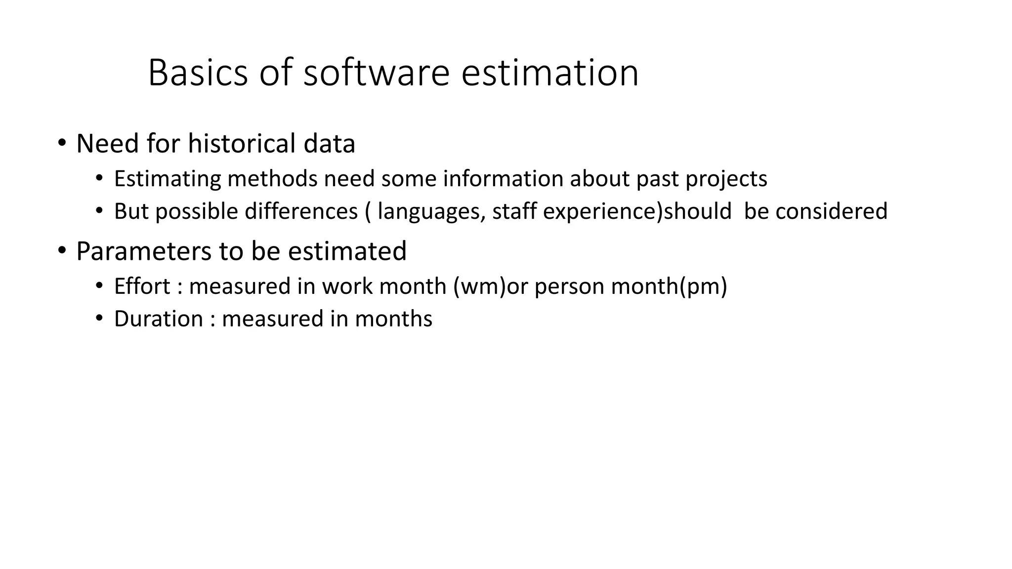 Basics of software estimation
• Need for historical data
• Estimating methods need some information about past projects
• But possible differences ( languages, staff experience)should be considered
• Parameters to be estimated
• Effort : measured in work month (wm)or person month(pm)
• Duration : measured in months
 