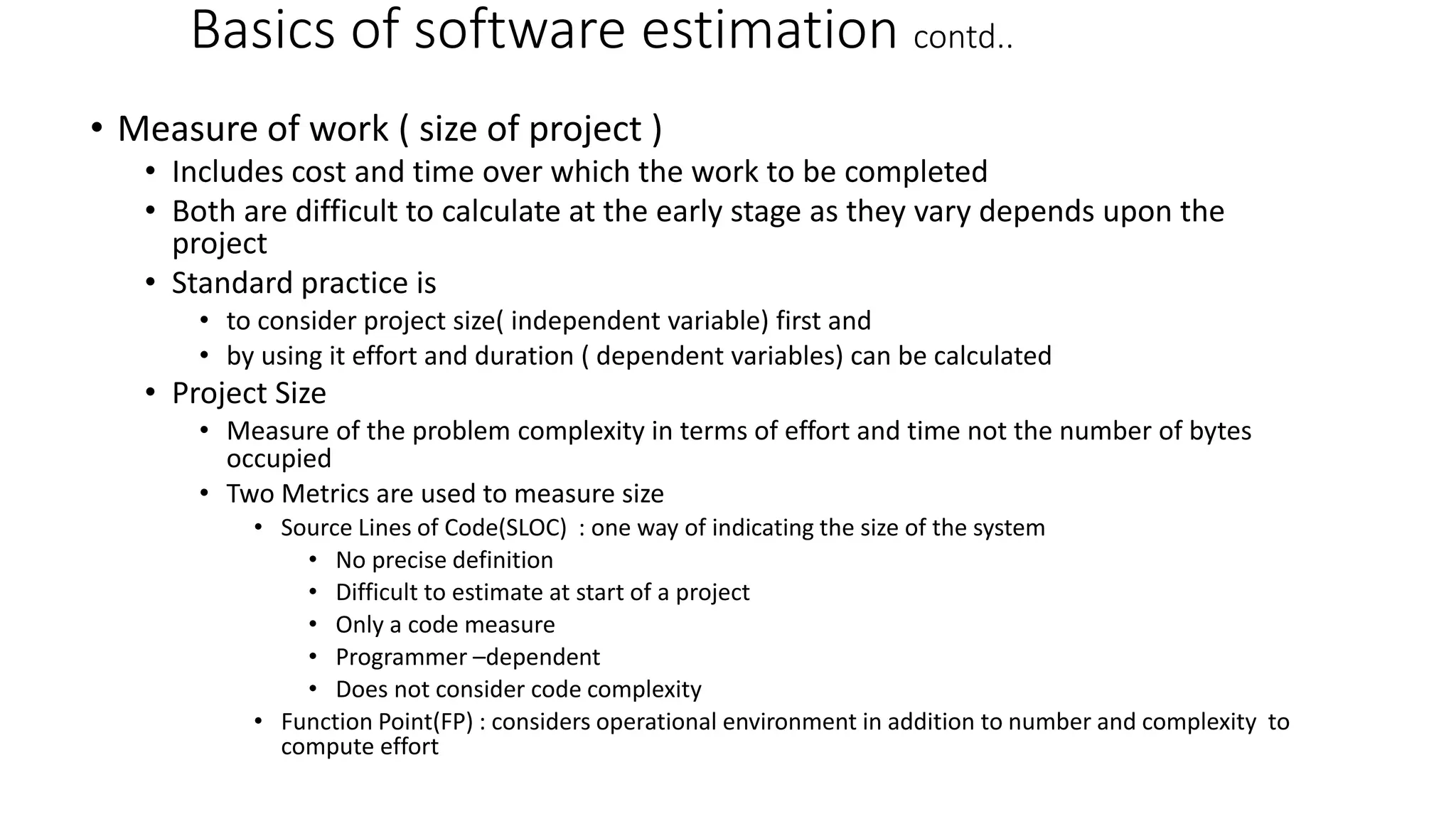 Basics of software estimation contd..
• Measure of work ( size of project )
• Includes cost and time over which the work to be completed
• Both are difficult to calculate at the early stage as they vary depends upon the
project
• Standard practice is
• to consider project size( independent variable) first and
• by using it effort and duration ( dependent variables) can be calculated
• Project Size
• Measure of the problem complexity in terms of effort and time not the number of bytes
occupied
• Two Metrics are used to measure size
• Source Lines of Code(SLOC) : one way of indicating the size of the system
• No precise definition
• Difficult to estimate at start of a project
• Only a code measure
• Programmer –dependent
• Does not consider code complexity
• Function Point(FP) : considers operational environment in addition to number and complexity to
compute effort
 