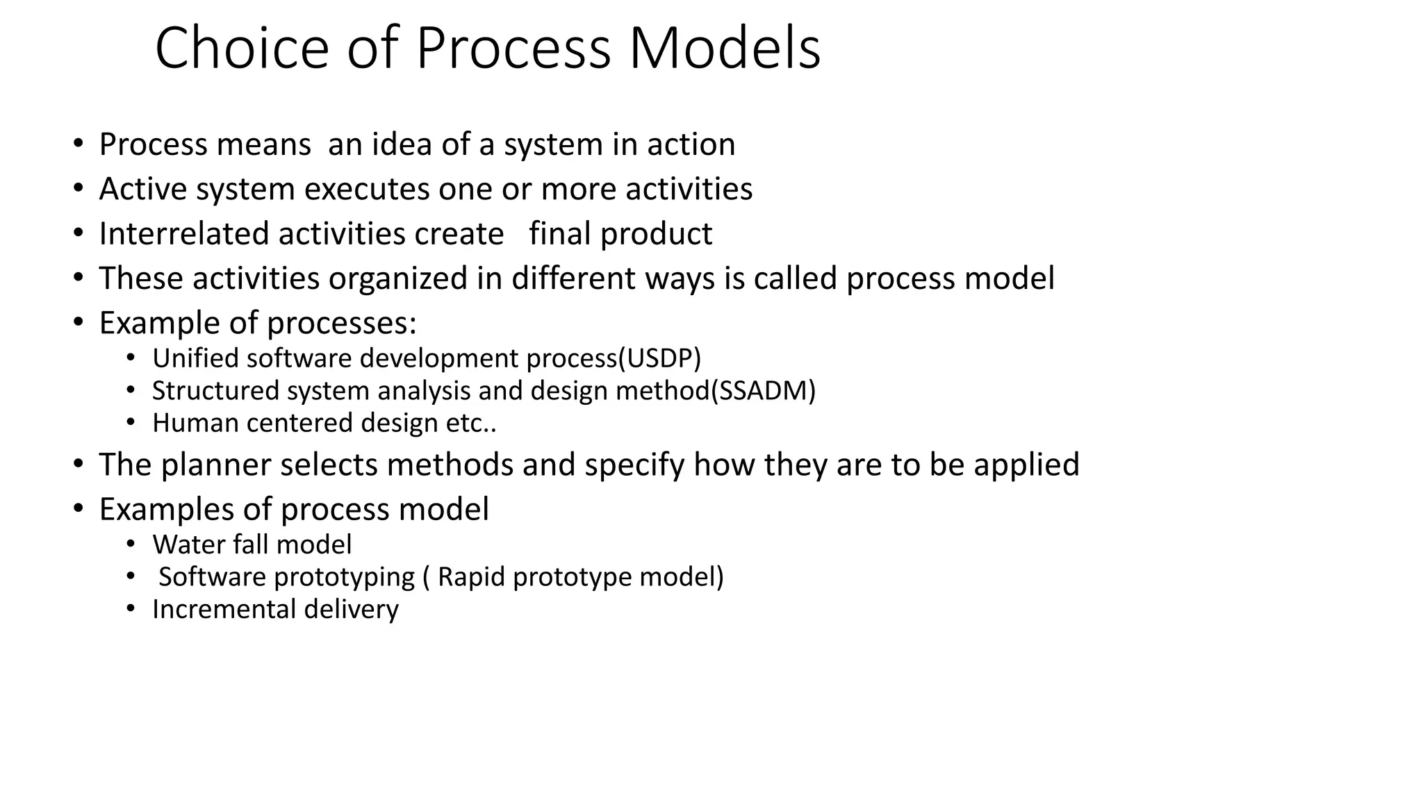 Choice of Process Models
• Process means an idea of a system in action
• Active system executes one or more activities
• Interrelated activities create final product
• These activities organized in different ways is called process model
• Example of processes:
• Unified software development process(USDP)
• Structured system analysis and design method(SSADM)
• Human centered design etc..
• The planner selects methods and specify how they are to be applied
• Examples of process model
• Water fall model
• Software prototyping ( Rapid prototype model)
• Incremental delivery
 