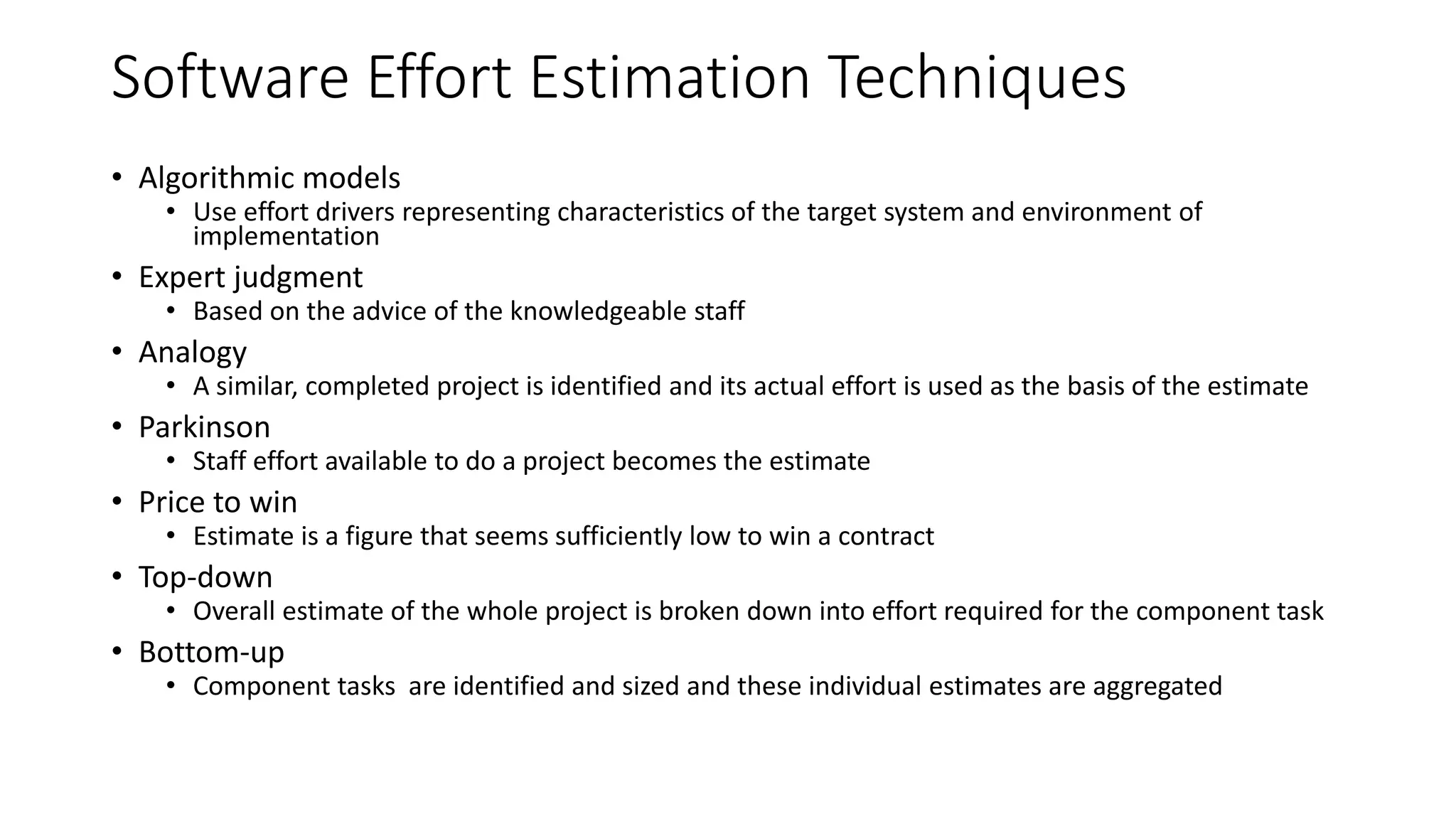 Software Effort Estimation Techniques
• Algorithmic models
• Use effort drivers representing characteristics of the target system and environment of
implementation
• Expert judgment
• Based on the advice of the knowledgeable staff
• Analogy
• A similar, completed project is identified and its actual effort is used as the basis of the estimate
• Parkinson
• Staff effort available to do a project becomes the estimate
• Price to win
• Estimate is a figure that seems sufficiently low to win a contract
• Top-down
• Overall estimate of the whole project is broken down into effort required for the component task
• Bottom-up
• Component tasks are identified and sized and these individual estimates are aggregated
 