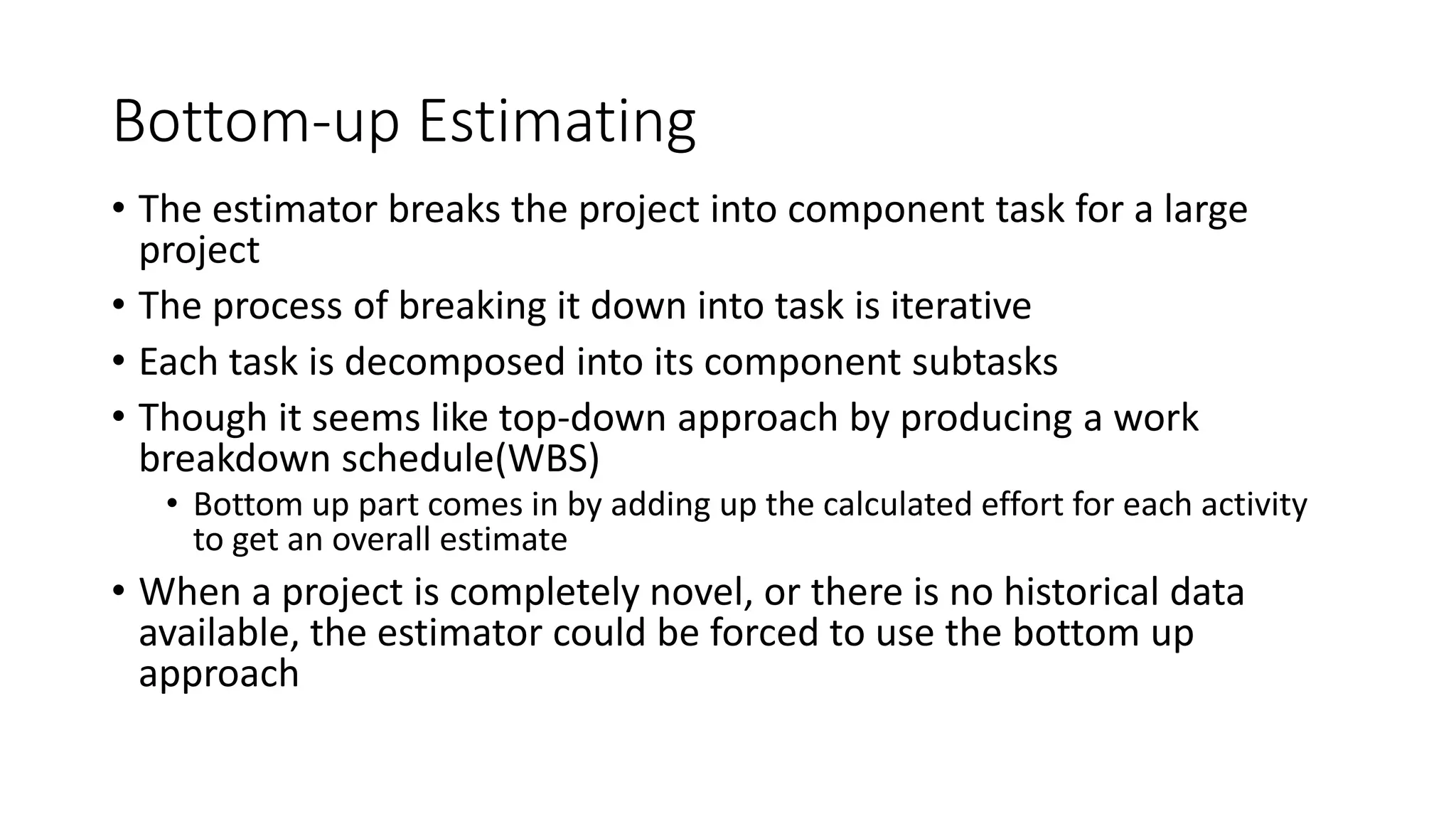 Bottom-up Estimating
• The estimator breaks the project into component task for a large
project
• The process of breaking it down into task is iterative
• Each task is decomposed into its component subtasks
• Though it seems like top-down approach by producing a work
breakdown schedule(WBS)
• Bottom up part comes in by adding up the calculated effort for each activity
to get an overall estimate
• When a project is completely novel, or there is no historical data
available, the estimator could be forced to use the bottom up
approach
 