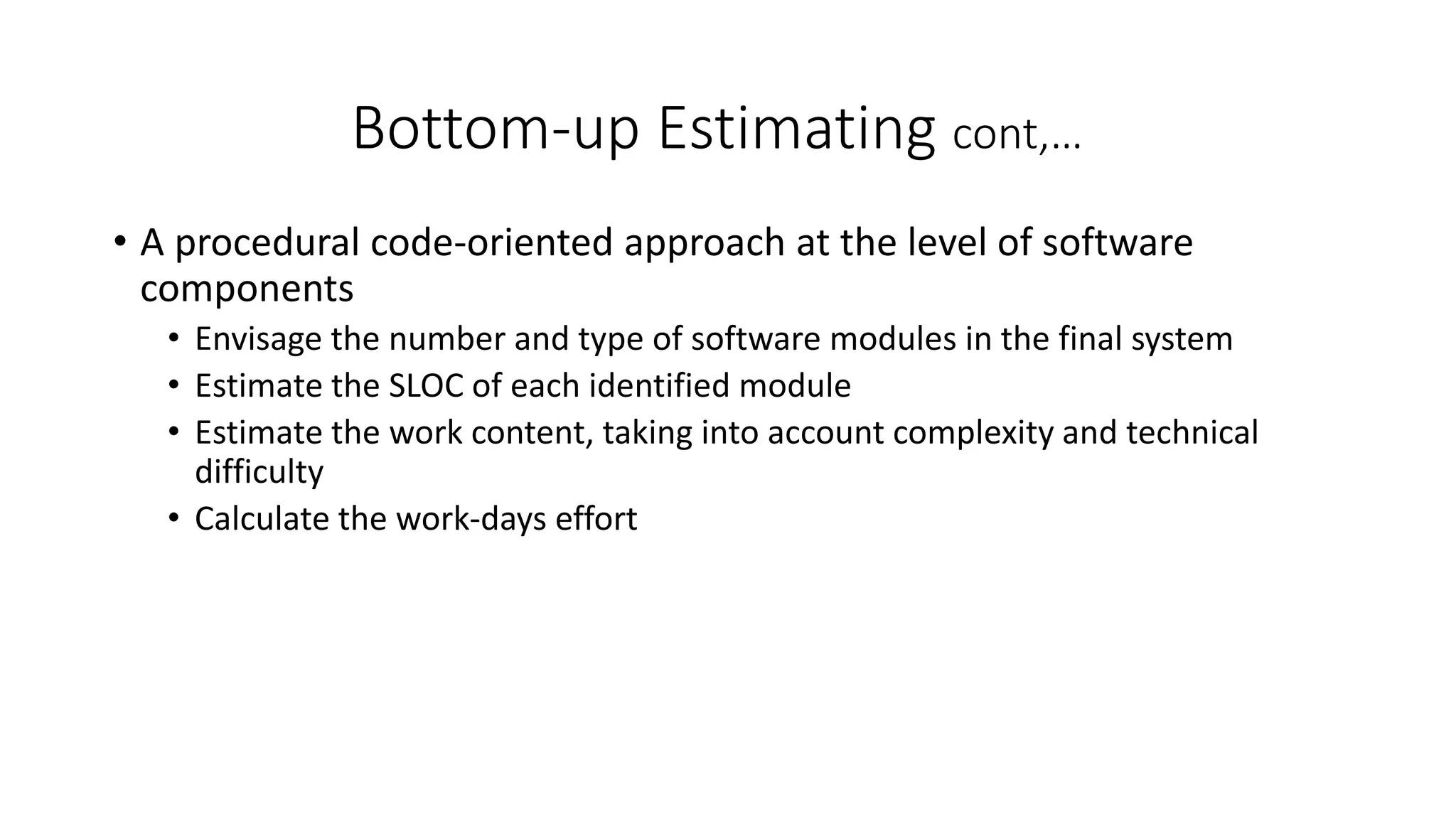 Bottom-up Estimating cont,…
• A procedural code-oriented approach at the level of software
components
• Envisage the number and type of software modules in the final system
• Estimate the SLOC of each identified module
• Estimate the work content, taking into account complexity and technical
difficulty
• Calculate the work-days effort
 