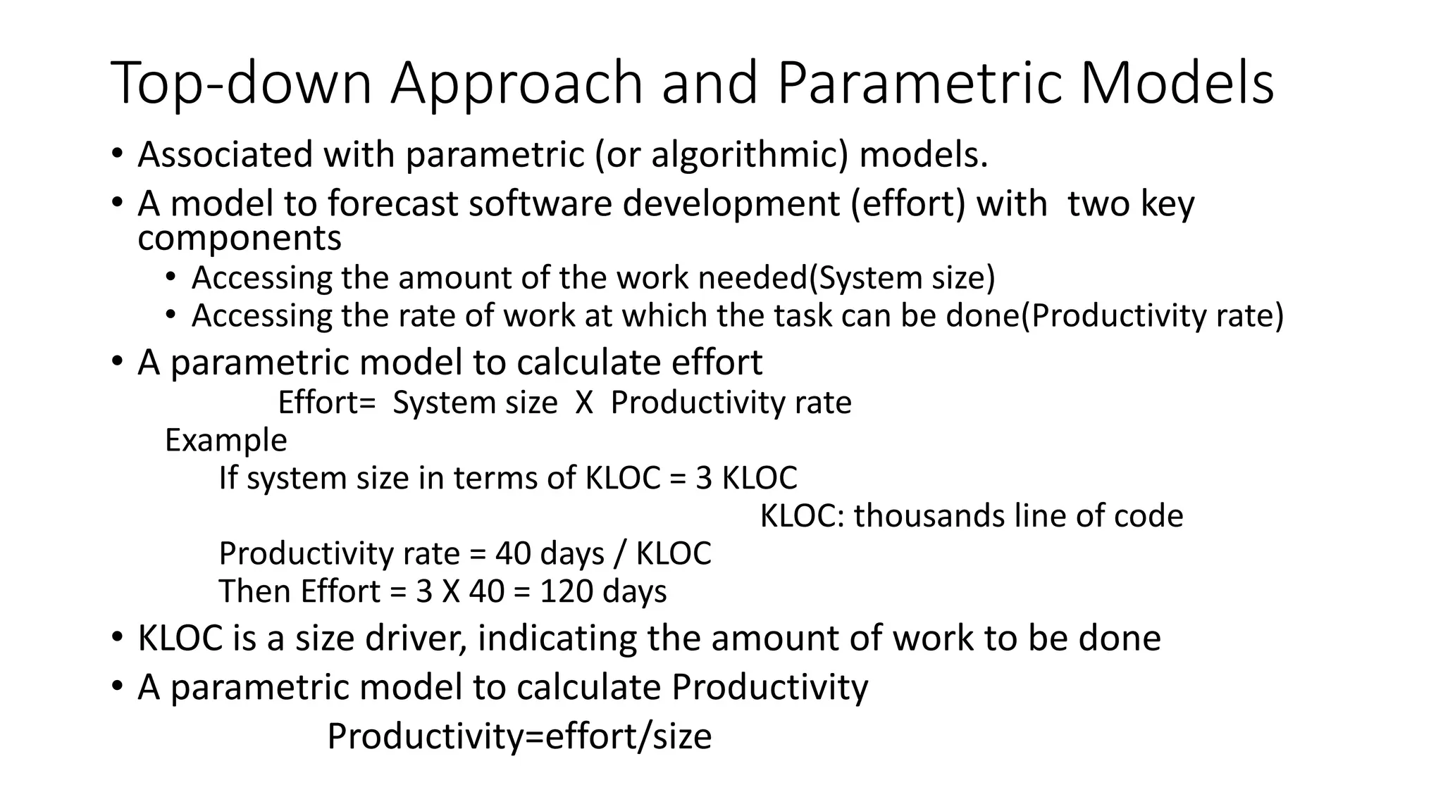 Top-down Approach and Parametric Models
• Associated with parametric (or algorithmic) models.
• A model to forecast software development (effort) with two key
components
• Accessing the amount of the work needed(System size)
• Accessing the rate of work at which the task can be done(Productivity rate)
• A parametric model to calculate effort
Effort= System size X Productivity rate
Example
If system size in terms of KLOC = 3 KLOC
KLOC: thousands line of code
Productivity rate = 40 days / KLOC
Then Effort = 3 X 40 = 120 days
• KLOC is a size driver, indicating the amount of work to be done
• A parametric model to calculate Productivity
Productivity=effort/size
 