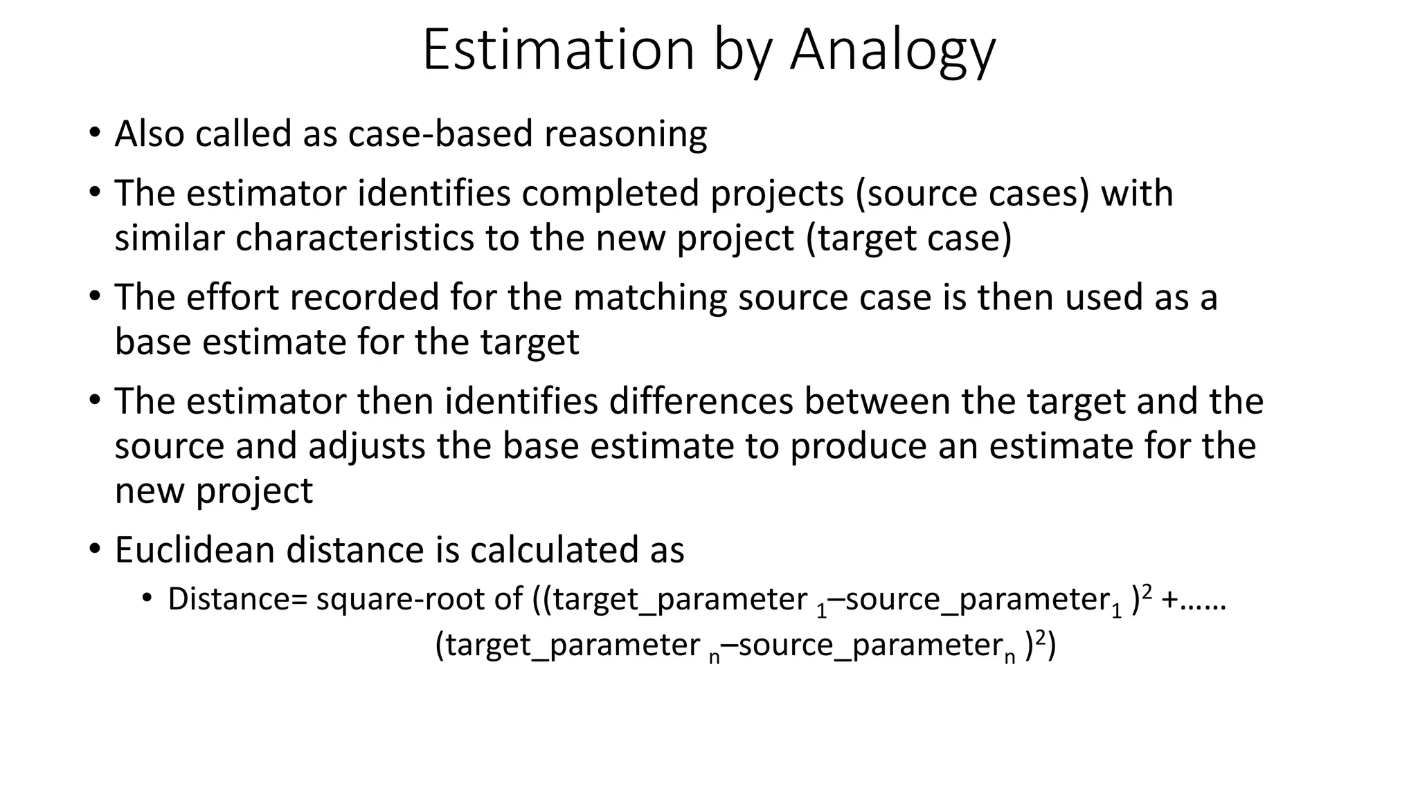 Estimation by Analogy
• Also called as case-based reasoning
• The estimator identifies completed projects (source cases) with
similar characteristics to the new project (target case)
• The effort recorded for the matching source case is then used as a
base estimate for the target
• The estimator then identifies differences between the target and the
source and adjusts the base estimate to produce an estimate for the
new project
• Euclidean distance is calculated as
• Distance= square-root of ((target_parameter 1–source_parameter1 )2 +……
(target_parameter n–source_parametern )2)
 