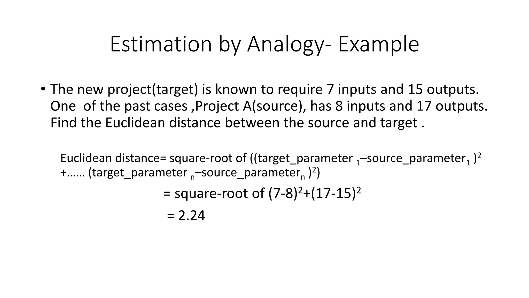 Estimation by Analogy- Example
• The new project(target) is known to require 7 inputs and 15 outputs.
One of the past cases ,Project A(source), has 8 inputs and 17 outputs.
Find the Euclidean distance between the source and target .
Euclidean distance= square-root of ((target_parameter 1–source_parameter1 )2
+…… (target_parameter n–source_parametern )2)
= square-root of (7-8)2+(17-15)2
= 2.24
 