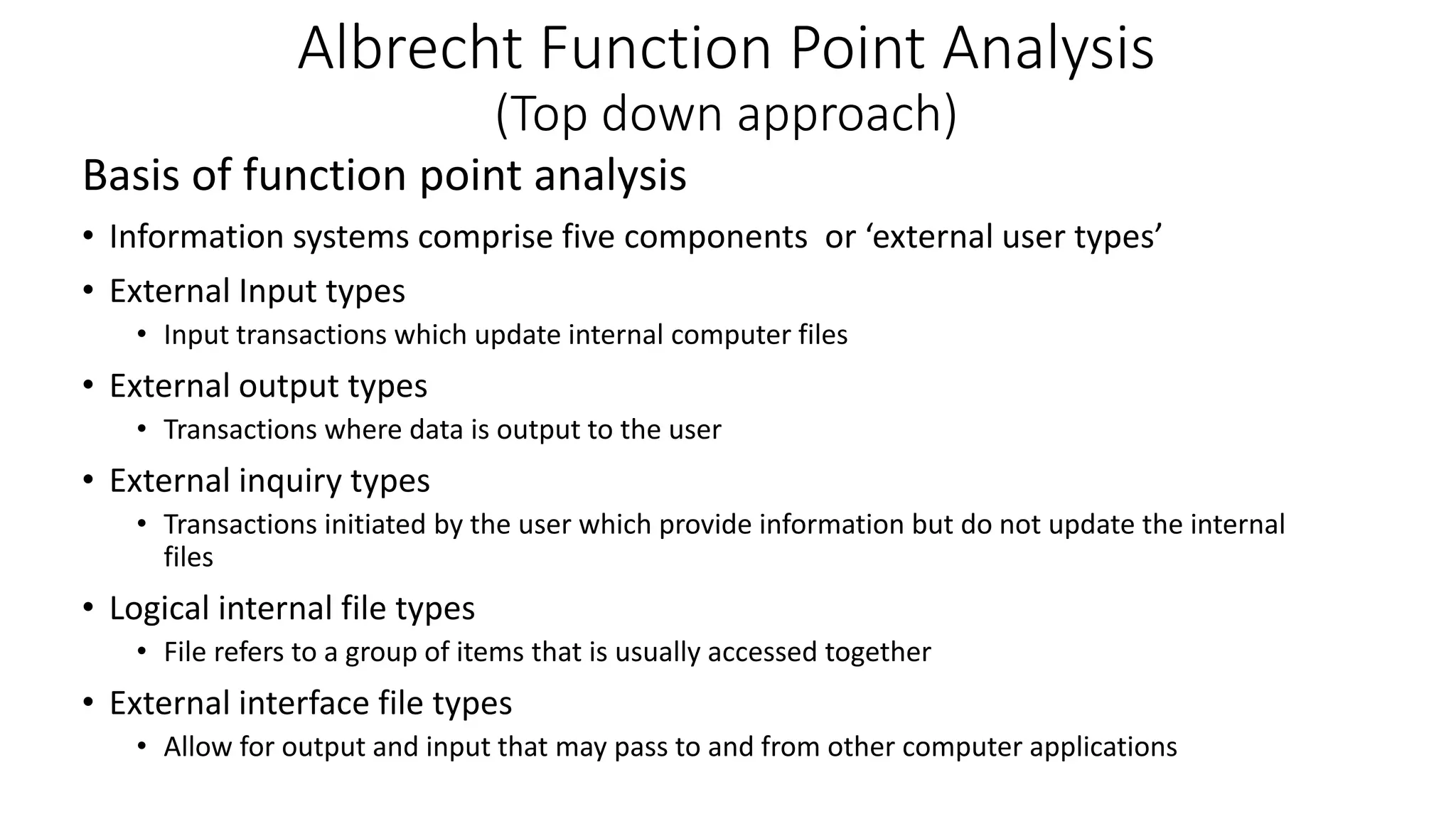 Albrecht Function Point Analysis
(Top down approach)
Basis of function point analysis
• Information systems comprise five components or ‘external user types’
• External Input types
• Input transactions which update internal computer files
• External output types
• Transactions where data is output to the user
• External inquiry types
• Transactions initiated by the user which provide information but do not update the internal
files
• Logical internal file types
• File refers to a group of items that is usually accessed together
• External interface file types
• Allow for output and input that may pass to and from other computer applications
 