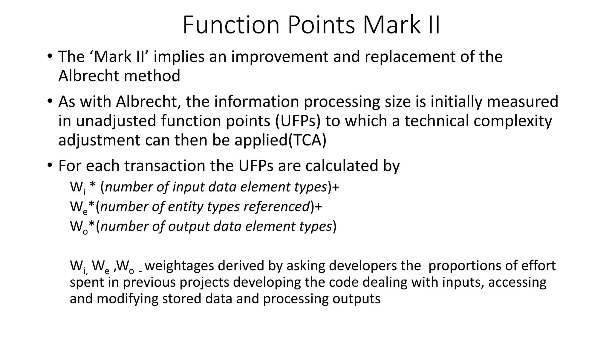 Function Points Mark II
• The ‘Mark II’ implies an improvement and replacement of the
Albrecht method
• As with Albrecht, the information processing size is initially measured
in unadjusted function points (UFPs) to which a technical complexity
adjustment can then be applied(TCA)
• For each transaction the UFPs are calculated by
Wi * (number of input data element types)+
We*(number of entity types referenced)+
Wo*(number of output data element types)
Wi, We ,Wo - weightages derived by asking developers the proportions of effort
spent in previous projects developing the code dealing with inputs, accessing
and modifying stored data and processing outputs
 