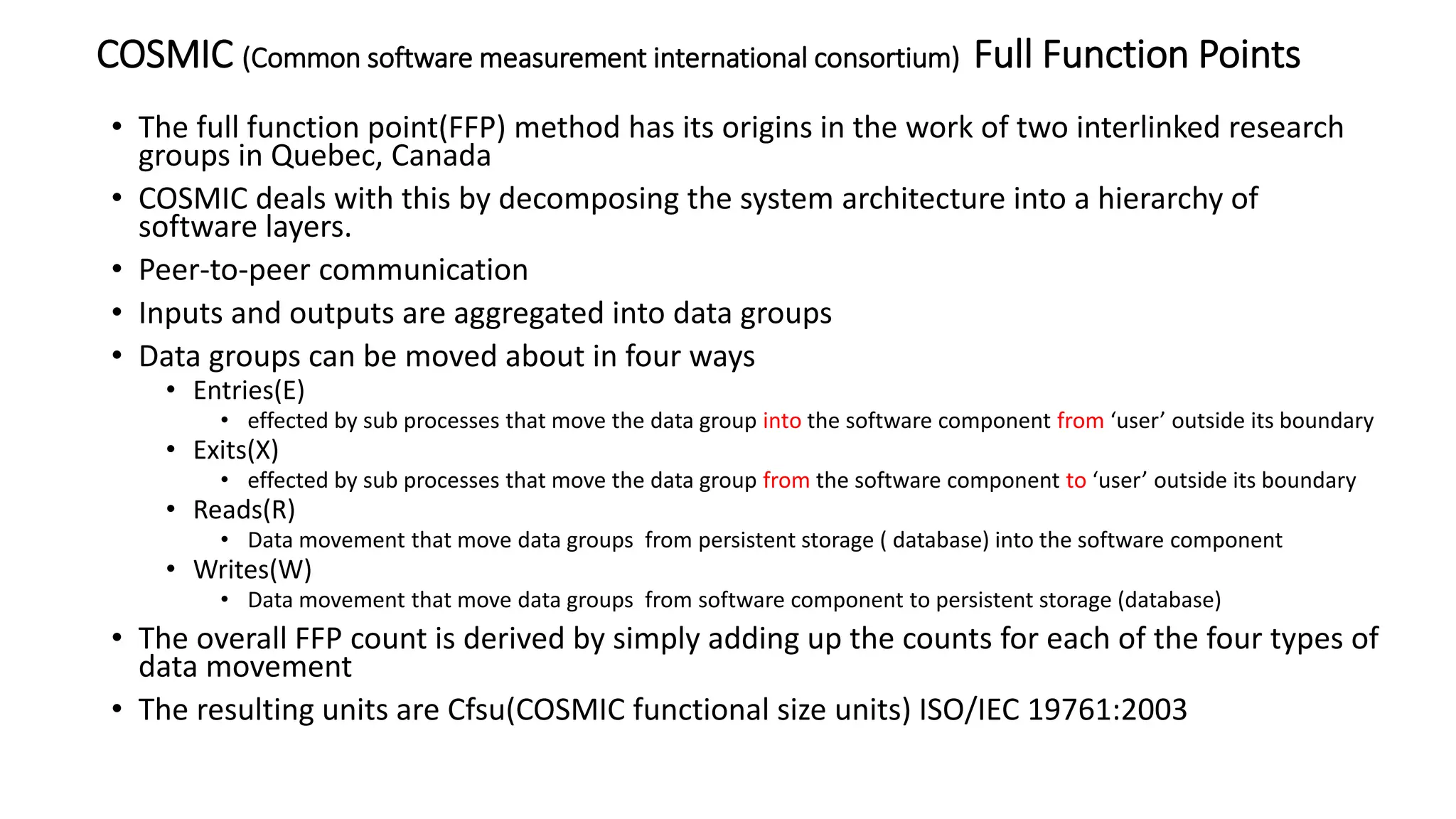 COSMIC (Common software measurement international consortium) Full Function Points
• The full function point(FFP) method has its origins in the work of two interlinked research
groups in Quebec, Canada
• COSMIC deals with this by decomposing the system architecture into a hierarchy of
software layers.
• Peer-to-peer communication
• Inputs and outputs are aggregated into data groups
• Data groups can be moved about in four ways
• Entries(E)
• effected by sub processes that move the data group into the software component from ‘user’ outside its boundary
• Exits(X)
• effected by sub processes that move the data group from the software component to ‘user’ outside its boundary
• Reads(R)
• Data movement that move data groups from persistent storage ( database) into the software component
• Writes(W)
• Data movement that move data groups from software component to persistent storage (database)
• The overall FFP count is derived by simply adding up the counts for each of the four types of
data movement
• The resulting units are Cfsu(COSMIC functional size units) ISO/IEC 19761:2003
 