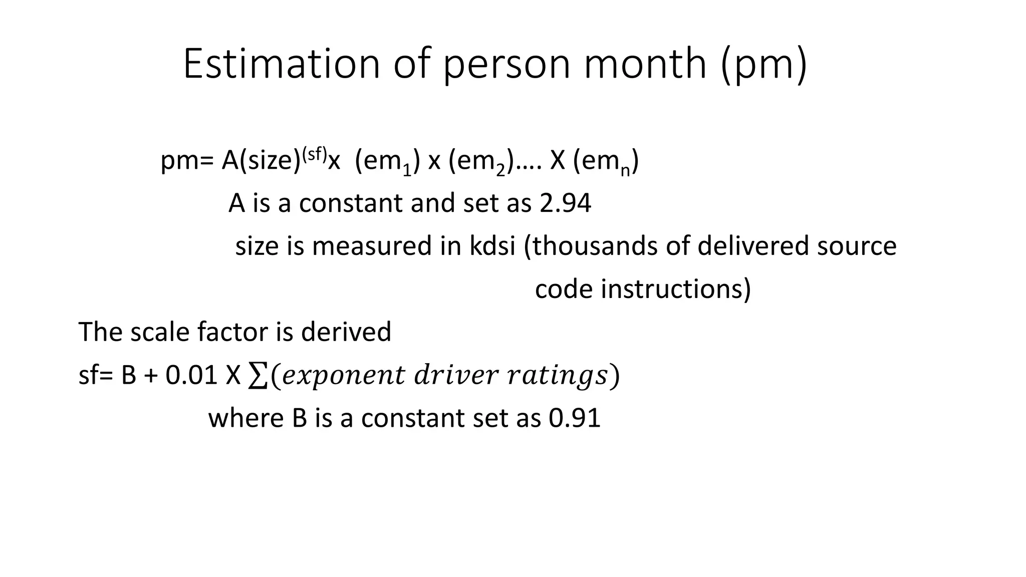 Estimation of person month (pm)
pm= A(size)(sf)x (em1) x (em2)…. X (emn)
A is a constant and set as 2.94
size is measured in kdsi (thousands of delivered source
code instructions)
The scale factor is derived
sf= B + 0.01 X (𝑒𝑥𝑝𝑜𝑛𝑒𝑛𝑡 𝑑𝑟𝑖𝑣𝑒𝑟 𝑟𝑎𝑡𝑖𝑛𝑔𝑠)
where B is a constant set as 0.91
 