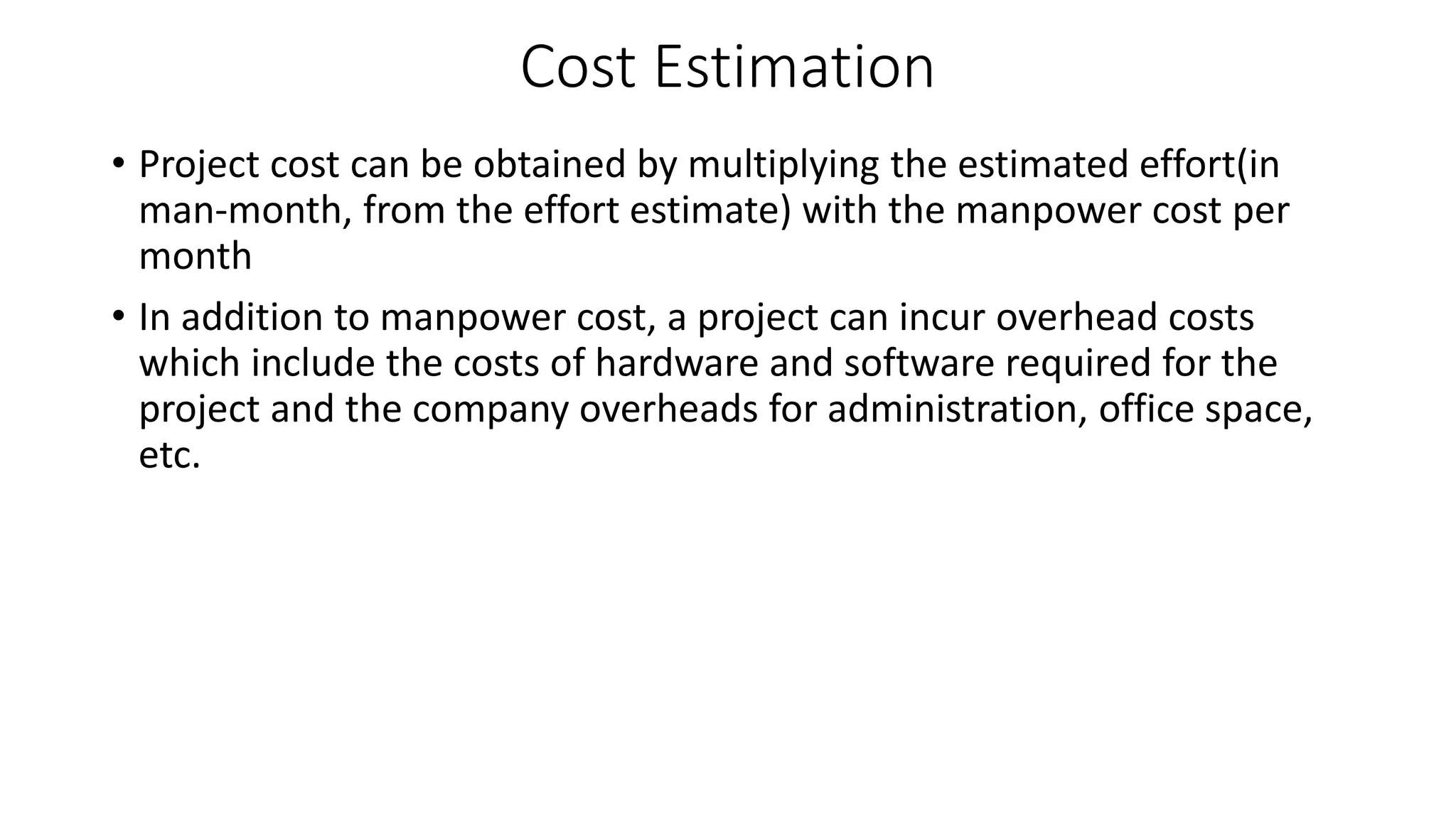 Cost Estimation
• Project cost can be obtained by multiplying the estimated effort(in
man-month, from the effort estimate) with the manpower cost per
month
• In addition to manpower cost, a project can incur overhead costs
which include the costs of hardware and software required for the
project and the company overheads for administration, office space,
etc.
 